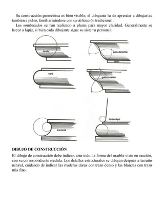 Su construcción geométrica es bien visible; el dibujante ha de aprender a dibujarlas
también a pulso, familiarizándose con su utilización tradicional.
Los sombreados se han realizado a pluma para mayor claridad. Generalmente se
hacen a lápiz, si bien cada dibujante sigue su sistema personal.
DIBUJO DE CONSTRUCCIÓN
El dibujo de construcción debe indicar, ante todo, la forma del mueble visto en sección,
con su correspondiente medida. Los detalles estructurales se dibujan después a tamaño
natural, cuidando de indicar las maderas duras con trazo denso y las blandas con trazo
más fino.
 