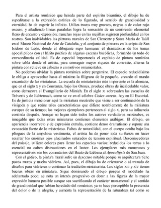Para el artista románico que hereda parte del espíritu bizantino, el dibujo ha de
supeditarse a la expresión estática de lo figurado, al sentido de grandiosidad y
eternidad, ha de sugerir lo infinito. Utiliza trazos muy gruesos, negros o de color rojo
oscuro, y añadiendo líneas paralelas logra la sensación de un sombreado elemental
lleno de encanto y expresión; manchas rojas en las mejillas sugieren profundidad en los
rostros. Son inolvidables las pinturas murales de San Clemente y Santa María de Taüll
en el Museo Nacional de Arte de Cataluña, y el conjunto de pinturas en la cripta de San
Isidoro de León, donde el dibujante supo hermanar el dramatismo de los temas
apocalípticos con el hálito poético de algunas escenas bucólicas, formando un todo de
extraordinaria calidad. Es de especial importancia el capítulo de pintura románica
sobre tabla donde el artista, para conseguir mayor riqueza de contraste, alterna la
pintura con relieve en cabezas o en motivos ornamentales.
No podemos olvidar la pintura románica sobre pergamino. El espacio reducidísimo
le obliga a aprovechar hasta el máximo la filigrana de lo pequeño, creando el mundo
encantador de las miniaturas. La escuela de miniaturistas más importante es la alemana,
que en el siglo X y en Constanza, bajo los Otones, produce obras de incalculable valor,
como demuestra el Evangeliario de Múnich. En el siglo XI sobresalen las escuelas de
Tréveris y de Echternach, como se ve en el célebre Codex aureus, hoy en El Escorial.
Es de justicia mencionar aquí la miniatura mozárabe que viene a ser continuación de la
visigoda y que reúne tales características que difiere notablemente de la miniatura
europea de su tiempo; los mejores ejemplares pertenecen al siglo X, pero su influencia
continúa después. Aunque no hayan sido todos los autores verdaderos mozárabes, es
innegable que todas estas miniaturas contienen elementos arábigos. El dibujo, en
apariencia incorrecto y de expresión extraña, contiene denso dramatismo y supone una
evocación fuerte de lo misterioso. Faltos de naturalidad, con el cuerpo oculto bajo los
pliegues de la ampulosa vestimenta, el artista ha de poner toda su fuerza en hacer
resaltar los enormes ojos alucinados saturados de tensión espiritual. Desconocedores
del paisaje, utilizan colores para llenar los espacios vacíos; reducidos los temas a lo
esencial no caben distracciones en el lector. Los ejemplares más numerosos y
representativos son los comentarios del Beato de Liébana al Apocalipsis de San Juan.
Con el gótico, la pintura mural sufre un descenso notable porque su arquitectura tiene
pocos muros y mucha vidriera. Así, pues, el dibujo ha de orientarse o al trazado de
diseños para vidrieras o continuar la tradición miniaturista. Los siglos XIII y XIV tienen
buenas obras en miniatura. Sigue dominando el dibujo porque el modelado ha
adelantado poco; se nota un interés progresivo en dotar a las figuras de la mayor
expresión humana posible aunque sea sacrificando el carácter monumental y el sentido
de grandiosidad que habían heredado del románico; ya se hace perceptible la presencia
del dolor o de la alegría, y aumenta la representación de la naturaleza tal como se
 
