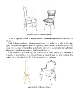 Izquierda: Siglo XIX; Derecho: Siglo XX
Las sillas reproducidas en la página anterior ilustran claramente la evolución de los
estilos.
Desde la forma cuadrada y aún maciza que tenía en el siglo XVI, la silla se hace más
ligera y elegante en el primer barroco, siglo XVII, excesivamente elaborada y rebuscada
con el rococó, siglo XVIII; se afina hasta límites imposibles hacia finales del siglo XIX y
adopta la forma clásica que nos es familiar en el siglo XX.
Si se compara la silla del siglo XII con los dos sillones rococó y el moderno se
evidencia la evolución de toda una civilización, materializada por este característico
símbolo de la vida doméstica. El sillón se inventó en el siglo XVII.
Izquierda: Siglo XII; Derecho: Rococó
 