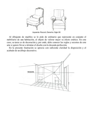 Izquierda: Rococó; Derecho: Siglo XX
Al dibujante de muebles se le pide de ordinario que represente en conjunto el
mobiliario de una habitación, al objeto de valorar mejor su efecto estético. En este
caso, su tarea es de decoración y, por ende, debe conocer las reglas y secretos de este
arte si quiere llevar a término el diseño con la deseada perfección.
En la presente ilustración se aprecia con suficiente claridad la disposición y el
acabado de un dibujo decorativo.
 