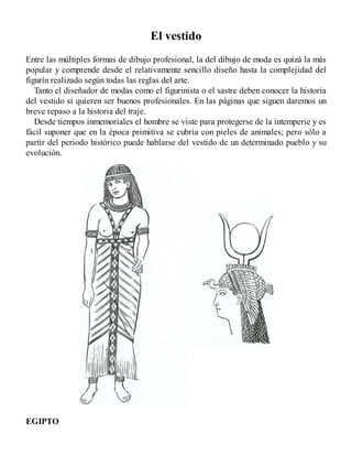 El vestido
Entre las múltiples formas de dibujo profesional, la del dibujo de moda es quizá la más
popular y comprende desde el relativamente sencillo diseño hasta la complejidad del
figurín realizado según todas las reglas del arte.
Tanto el diseñador de modas como el figurinista o el sastre deben conocer la historia
del vestido si quieren ser buenos profesionales. En las páginas que siguen daremos un
breve repaso a la historia del traje.
Desde tiempos inmemoriales el hombre se viste para protegerse de la intemperie y es
fácil suponer que en la época primitiva se cubría con pieles de animales; pero sólo a
partir del periodo histórico puede hablarse del vestido de un determinado pueblo y su
evolución.
EGIPTO
 