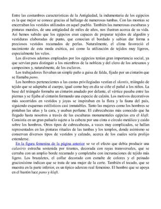 Entre las costumbres características de la Antigüedad, la indumentaria de los egipcios
es la que mejor se conoce gracias al hallazgo de numerosas tumbas. Con las momias se
encerraban los vestidos utilizados en aquel pueblo. También las numerosas esculturas y
pinturas murales, de una antigüedad de miles de años, nos ilustran acerca de su vida.
Así hemos sabido que los egipcios eran capaces de preparar tejidos de algodón y
vestiduras elaboradas de punto, que conocían el bordado y sabían dar forma a
preciosos vestidos recamados de perlas. Naturalmente, el clima favoreció el
nacimiento de esta moda exótica, así como la utilización de tejidos muy ligeros,
especialmente los velos.
Los diversos adornos empleados por los egipcios tenían gran importancia social, ya
que servían para distinguir a los miembros de la nobleza y del clero de los artesanos y
campesinos y, naturalmente, de los esclavos.
Los trabajadores llevaban un simple paño a guisa de falda, fijado por un cinturón que
se llamaba pano.
Los hombres pertenecientes a las castas privilegiadas vestían el skentis, triángulo de
tejido que se adaptaba al cuerpo, igual como hoy en día se ciñe el pañal a los niños. La
base del triángulo formaba un cinturón anudado por delante, el vértice pasaba entre las
piernas y se fijaba al cinturón formando una especie de calzón. Los motivos decorativos
más socorridos en vestidos y joyas se inspiraban en la flora y la fauna del país,
siguiendo esquemas estilísticos casi inmutables. Tanto las mujeres como los hombres se
pintaban las uñas y la cara, y usaban perfume. El cubrecabezas más conocido que ha
llegado hasta nosotros a través de las esculturas monumentales egipcias era el klaft.
Consistía en un gran pañuelo sujeto a la cabeza por una cinta o círculo metálico y caído
sobre los hombros. Otros tipos de cubrecabezas, a veces muy complicados, se hallan
representados en las pinturas rituales de las tumbas y los templos, donde asimismo se
conservan diversos tipos de vestidos y calzado, acerca de los cuales sería prolijo
extenderse.
En la figura femenina de la página anterior se ve el efecto que debía producir una
calasiris estrecha sostenida por tirantes, decorada con rayas transversales, que se
cerraba con un amplio borde recamado y completaba con incrustaciones de tejido más
ligero. Los brazaletes, el collar decorado con esmalte de colores y el peinado
graciosísimo indican que se trata de una mujer de la corte. También el tocado, que se
muestra en la parte inferior, es un típico aderezo real femenino. El hombre que se apoya
en el bastón luce pano y klaft.
 