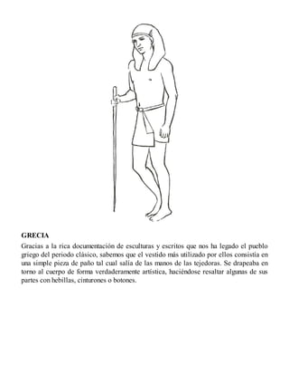 GRECIA
Gracias a la rica documentación de esculturas y escritos que nos ha legado el pueblo
griego del periodo clásico, sabemos que el vestido más utilizado por ellos consistía en
una simple pieza de paño tal cual salía de las manos de las tejedoras. Se drapeaba en
torno al cuerpo de forma verdaderamente artística, haciéndose resaltar algunas de sus
partes con hebillas, cinturones o botones.
 