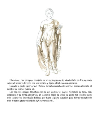 El chitone, por ejemplo, consistía en un rectángulo de tejido doblado en dos, cerrado
sobre el hombro derecho con una hebilla y fijado al talle con un cinturón.
Cuando la parte superior del chitone formaba un reborde sobre el cinturón tomaba el
nombre de colpos (véase a).
Las mujeres griegas llevaban encima del chitone el peplo, vestidura de lana, muy
ampulosa y de forma cilíndrica, en la que la pieza de tejido se cosía por los dos lados
más largos y se introducía doblada por fuera la parte superior, para formar un reborde
más o menos grande llamado diploide (véase b).
 