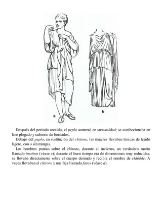 Después del periodo arcaido, el peplo aumentó en suntuosidad; se confeccionaba en
lino plegado y cubierto de bordados.
Debajo del peplo, en sustitución del chitone, las mujeres llevaban túnicas de tejido
ligero, con o sin mangas.
Los hombres ponían sobre el chitone, durante el invierno, un verdadero manto
llamado imation (véase c); durante el buen tiempo era de dimensiones muy reducidas,
se llevaba directamente sobre el cuerpo desnudo y recibía el nombre de clámide. A
veces llevaban el chitone y una faja llamada faros (véase d).
 