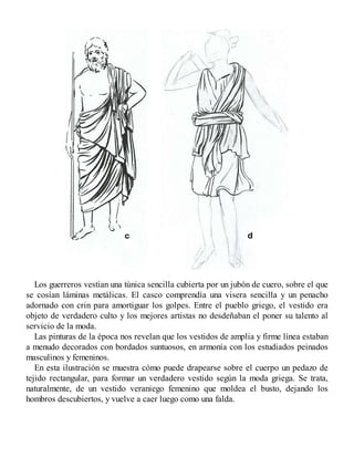 Los guerreros vestían una túnica sencilla cubierta por un jubón de cuero, sobre el que
se cosían láminas metálicas. El casco comprendía una visera sencilla y un penacho
adornado con crin para amortiguar los golpes. Entre el pueblo griego, el vestido era
objeto de verdadero culto y los mejores artistas no desdeñaban el poner su talento al
servicio de la moda.
Las pinturas de la época nos revelan que los vestidos de amplia y firme línea estaban
a menudo decorados con bordados suntuosos, en armonía con los estudiados peinados
masculinos y femeninos.
En esta ilustración se muestra cómo puede drapearse sobre el cuerpo un pedazo de
tejido rectangular, para formar un verdadero vestido según la moda griega. Se trata,
naturalmente, de un vestido veraniego femenino que moldea el busto, dejando los
hombros descubiertos, y vuelve a caer luego como una falda.
 