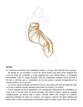 ROMA
El vestido por excelencia del ciudadano romano es la toga, derivada del imatio griego.
Se trataba de un rectángulo u óvalo de tejido blanco que tenía como longitud tres
veces la altura de un hombre y como amplitud dos veces dicha altura y se drapeaba
directamente sobre el cuerpo desnudo. Sólo los ciudadanos romanos tenían derecho a
llevarlo y sabemos que se conminaba con severas penas a quienes transgrediesen las
normas relativas al vestiarium.
Las clases menos pudientes llevaban la túnica, una especie de saco de tejido de lana,
en el que se habían cortado aberturas para meter los brazos y la cabeza.
Con el aumento de las comodidades y el consiguiente relajamiento de costumbres, la
toga ya no se llevaba sobre el cuerpo desnudo, sino sobre la túnica, aunque la ocultaba
completamente. La túnica, más o menos refinada había sido siempre la vestidura
doméstica habitual de todos los romanos. Las mujeres romanas llevaban también una
túnica, más o menos enriquecida con bordados según su rango social. Para salir de casa
 