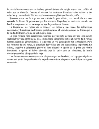 la recubrían con una estola de hechura poco diferente a la propia túnica, pero ceñida al
talle por un cinturón. Durante el verano, las matronas llevaban velos sujetos a los
cabellos y cuando hacía frío se cubrían con una amplia capa llamada palla.
Reconozcamos que la toga era un vestido de gran efecto, pero no debía ser muy
cómoda de llevar. Si pensamos que los romanos limpiaban su nariz con uno de sus
bordes, aceptaremos con menos pesar que haya caído en desuso.
La Guerra de las Galias dio a conocer las calzas y, más tarde, las influencias
normandas y bizantinas modificaron paulatinamente el vestido romano, de forma que a
la caída del Imperio ya no se utilizaba la toga.
La toga romana para ceremonias, formada por un paño de lana de una longitud de
siete metros y una amplitud de tres, se drapeaba sabiamente sobre el cuerpo de diversas
formas, según las circunstancias, y siguiendo un rito consagrado por la tradición. Para
los romanos de alto rango, la elegancia del vestido era una cuestión muy importante. En
efecto, llegaron a celebrarse procesos para discutir el grado de la pena que debía
imponerse a quien, al haber chocado por la calle con un viandante, le había
descompuesto los pliegues de la toga.
Las damas romanas no eran menos elegantes que los hombres; en la página siguiente
vemos una palla drapeada sobre la toga de una señora, dispuesta a participar en alguna
ceremonia.
 
