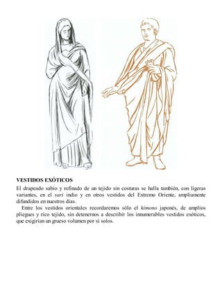 VESTIDOS EXÓTICOS
El drapeado sabio y refinado de un tejido sin costuras se halla también, con ligeras
variantes, en el sari indio y en otros vestidos del Extremo Oriente, ampliamente
difundidos en nuestros días.
Entre los vestidos orientales recordaremos sólo el kimono japonés, de amplios
pliegues y rico tejido, sin detenernos a describir los innumerables vestidos exóticos,
que exigirían un grueso volumen por sí solos.
 