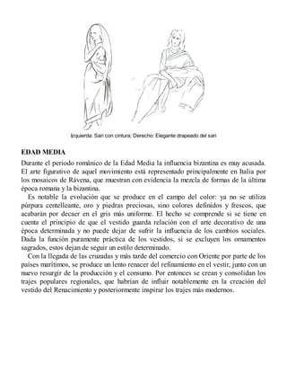 Izquierda: Sari con cintura; Derecho: Elegante drapeado del sari
EDAD MEDIA
Durante el periodo románico de la Edad Media la influencia bizantina es muy acusada.
El arte figurativo de aquel movimiento está representado principalmente en Italia por
los mosaicos de Rávena, que muestran con evidencia la mezcla de formas de la última
época romana y la bizantina.
Es notable la evolución que se produce en el campo del color: ya no se utiliza
púrpura centelleante, oro y piedras preciosas, sino colores definidos y frescos, que
acabarán por decaer en el gris más uniforme. El hecho se comprende si se tiene en
cuenta el principio de que el vestido guarda relación con el arte decorativo de una
época determinada y no puede dejar de sufrir la influencia de los cambios sociales.
Dada la función puramente práctica de los vestidos, si se excluyen los ornamentos
sagrados, estos dejan de seguir un estilo determinado.
Con la llegada de las cruzadas y más tarde del comercio con Oriente por parte de los
países marítimos, se produce un lento renacer del refinamiento en el vestir, junto con un
nuevo resurgir de la producción y el consumo. Por entonces se crean y consolidan los
trajes populares regionales, que habrían de influir notablemente en la creación del
vestido del Renacimiento y posteriormente inspirar los trajes más modernos.
 