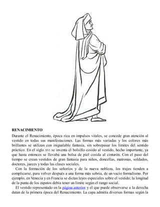 RENACIMIENTO
Durante el Renacimiento, época rica en impulsos vitales, se concede gran atención al
vestido en todas sus manifestaciones. Las formas más variadas y los colores más
brillantes se utilizan con inigualable fantasía, sin sobrepasar los límites del sentido
práctico. En el siglo XVI se inventa el bolsillo cosido al vestido, hecho importante, ya
que hasta entonces se llevaba una bolsa de piel cosida al cinturón. Con el paso del
tiempo se crean vestidos de gran fantasía para niños, doncellas, matronas, soldados,
doctores, jueces y todas las clases sociales.
Con la formación de los señoríos y de la nueva nobleza, los trajes tienden a
complicarse, para volver después a una forma más sobria, de un vacío formalismo. Por
ejemplo, en Venecia y en Francia se dictan leyes especiales sobre el vestido; la longitud
de la punta de los zapatos debía tener un límite según el rango social.
El vestido representado en la página anterior y el que puede observarse a la derecha
datan de la primera época del Renacimiento. La capa admitía diversas formas según la
 