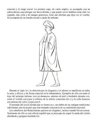 estación y el rango social. La primera capa, de vuelo amplio, se acompaña con un
cubrecabezas cuyo pliegue cae hacia delante, y que puede servir también como chal. La
segunda, más corta y de mangas generosas, tiene una abertura que deja ver el vestido.
Se acompaña de un extraño tocado a modo de turbante.
Durante el siglo XVI, la obsesión por la elegancia y el adorno se manifiesta en todas
la artes y oficios, y de forma especial en la indumentaria. Ejemplos de ello son tanto el
traje del príncipe italiano, rico en damascos, adornos de piel y bordados dorados (a),
como el vestido con joyas y collares de la señora veneciana (en c) y la cofia francesa
con adornos de velos y joyas (en f).
El peinado del joven alemán que se ilustra en e, nos habla de las antiguas tradiciones
subsistentes aún en un país que está tomando conciencia de su sentimiento nacional.
Los caballeros del Renacimiento quieren ser elegantes, incluso cuando llevan coraza.
Testimonio de ello es este oficial español que se preocupa de seguir la moda del calzón
abombado y gorguera bordada (b).
 