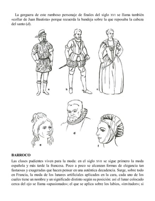 La gorguera de este rumboso personaje de finales del siglo XVI se llama también
«collar de Juan Bautista» porque recuerda la bandeja sobre la que reposaba la cabeza
del santo (d).
BARROCO
Las clases pudientes viven para la moda: en el siglo XVII se sigue primero la moda
española y más tarde la francesa. Poco a poco se alcanzan formas de elegancia tan
fastuosas y exageradas que hacen pensar en una auténtica decadencia. Surge, sobre todo
en Francia, la moda de los lunares artificiales aplicados en la cara, cada uno de los
cuales tiene un nombre y un significado distinto según su posición: así el lunar colocado
cerca del ojo se llama «apasionado»; el que se aplica sobre los labios, «invitador»; si
 