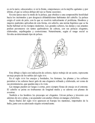 es en la nariz, «descarado»; si en la frente, «majestuoso»; en la mejilla «galante» y por
último, el que se coloca debajo del ojo se llama «asesino».
En esta época nace la moda de la peluca, que obedece a una comprensible hostilidad
hacia los incómodos y por desgracia difundidísimos habitantes del cabello. La peluca
exigía el corte de pelo, con lo que se resolvía radicalmente el problema. Hombres y
mujeres pudientes aplicaban de esta forma, sin saberlo, una norma higiénica que se ha
hecho habitual en los tiempos modernos. Los grandes señores, las damas y sus amantes
podían pavonearse sin tantos quebraderos de cabeza, con sus pelucas elegantes,
elaboradas, enjalbegadas y costosísimas. Naturalmente, según el rango social se
llevaba un determinado tipo de peluca.
Este dibujo a lápiz con indicación de colores, típico trabajo de un sastre, representa
un traje propio de los nobles del siglo XVII.
En el siglo XVIII los encajes y bordados, los festones, las plumas y los collares
permiten a las señoras hacer gala de una elegancia refinada y elaborada, así como de
sus prominencias, que quedan muy a la vista.
Las mangas pueden ser largas o cortas, pero siempre llenas de encaje en el extremo.
El cabello se peina en tirabuzones de longitud media y se adorna con plumas de
avestruz.
También a los hombres les preocupa ser elegantes. Llevan peluca y tricornio con
adornos de oro y plata, y un ajustador con anchos ribetes en mangas y bolsillos.
Hacia finales del siglo XVIII aparecen en Europa los mantones, importados de la
India, junto con su aderezado séquito orientalizante.
 