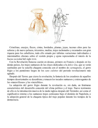 Crinolinas, encajes, flecos, cintas, bordados, plumas, joyas, tacones altos para las
señoras y de nuevo pelucas, tricornios, medias, trajes tachonados y recamados con gran
riqueza para los caballeros, todo ello ornado por infinitas variaciones individuales e
interminables chismes sobre el vestido propio y ajeno representaba el interés de la
buena sociedad del siglo XVIII.
Con la Revolución francesa caerán en desuso, primero en Francia y después en los
demás países, los trajes suntuosos de las clases dedicadas a la dolce vita, que se verán
sustituidos por la sencilla chaqueta conocida con el nombre de carmagnola, el gorro
frigio y los pantalones largos de los sans culottes del periodo revolucionario más
agitado.
Después del Terror, que cierra la revolución, la fantasía de los creadores de aquellos
tiempos desorientados se desenfrena y renacen los tocados suntuosos y extravagantes de
las «maravillosas» y las «increíbles».
La adopción del gorro frigio durante la revolución es, sin duda, un fenómeno
característico del desarrollo concorde del clima político y el traje. Nuevo testimonio
de ello es la introducción masiva de la moda inglesa después del Termidor, así como el
significativo retorno a los suntuosos trajes cortesanos bajo el dominio de Napoleón, o
la adopción general de la chaqueta típica del traje popular durante los tiempos de la
democracia.
 