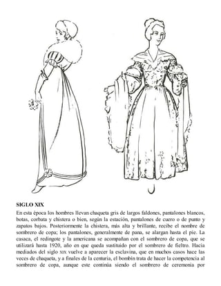 SIGLO XIX
En esta época los hombres llevan chaqueta gris de largos faldones, pantalones blancos,
botas, corbata y chistera o bien, según la estación, pantalones de cuero o de punto y
zapatos bajos. Posteriormente la chistera, más alta y brillante, recibe el nombre de
sombrero de copa; los pantalones, generalmente de pana, se alargan hasta el pie. La
casaca, el redingote y la americana se acompañan con el sombrero de copa, que se
utilizará hasta 1920, año en que queda sustituido por el sombrero de fieltro. Hacia
mediados del siglo XIX vuelve a aparecer la esclavina, que en muchos casos hace las
veces de chaqueta, y a finales de la centuria, el bombín trata de hacer la competencia al
sombrero de copa, aunque este continúa siendo el sombrero de ceremonia por
 