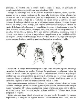 excelencia. El bastón, más o menos nudoso según la moda, se considera un
complemento indispensable del traje masculino hasta 1930.
El siglo XIX constituye para las mujeres una zarabanda de mitones, chales, toquillas,
guantes cortos y largos, sombreritos de paja, tela, terciopelo, pieles, plumas; los
escotes son más o menos generosos (unas veces deja desnudos los hombros, otras el
vestido cubre hasta debajo de la barbilla); se llevan corsés y justillos; se lucen
peinados de todo tipo, simétricos o no; se utilizan capas con adornos y botones siempre
nuevos; las mangas, cortas o largas, son amplias, con bordados encajes; se alternan las
modas de la línea estilo clepsidra, la línea clásica, la recta o la de cintura de avispa. Se
lucen volantes, velillos, cofias, redingote, chaquetas, chaquetillas con pasamanería o
sin ella, borlas, flecos, franjas, flores con adornos diferentes, escarpines, botas o
botines, colas, faldas evadidas, acampanadas o con polisones, y una cantidad variable
de enaguas. Durante casi todo el siglo priva el vestido de crinolina, cuya falda se sujeta
con un armazón de discos metálicos y crin que la mantiene abombada y rígida.
Hacia 1807 el influjo de la moda inglesa se deja sentir de forma especial en el traje
masculino. La chaqueta de amplios faldones, los pantalones con abertura y cinta de
cierre, las medias claras, los zapatos de piel, la corbata enorme, el cuello muy alto y el
sombrero de copa alta constituyen una especie de uniforme que los jóvenes lucen en las
numerosas fiestas organizadas por Napoleón. Lord Brummel predica entretanto que la
verdadera elegancia no consiste en la decoración sino en la línea.
Las mujeres empiezan a hastiarse de imitar a las estatuas griegas; cubren sus brazos
desnudos con largos guantes de colores y poco a poco vuelven a reaparecer las mangas
largas y estrechas. El vestido, generalmente blanco y largo con algún sobrio adorno,
suele completarse entonces con un amplio cuello de piel blanca. Cofias de todas formas
completan el conjunto.
Veinte años más tarde triunfa el escote en pico con cuello de encaje, las mangas
amplísimas y la chaqueta de organdí bordado. Posteriormente, hacia 1884, hace su
 