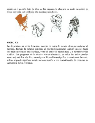 aparición el polisón bajo la falda de las mujeres, la chaqueta de corte masculino en
tejido diferente y el sombrero alto adornado con flores.
SIGLO XX
Los figurinistas de moda femenina, siempre en busca de nuevas ideas para adornar el
peinado, después de haberse inspirado en los trajes regionales vuelven sus ojos hacia
los trajes nacionales más exóticos, como el chal o el mantón ruso y el turbante de las
Antillas. Los progresos de la técnica acortan distancias; en todos los países pueden
verse trajes de los más diversos orígenes. Pero ello no significa la condena de la moda,
si bien sí puede significar su internacionalización y, con la civilización de consumo, su
vertiginosa curva evolutiva.
 