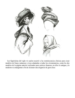 Los figurinistas del siglo XX suelen recurrir a las reminiscencias clásicas para crear
modelos de líneas suntuosas y ricas adaptadas a todas las circunstancias, como los dos
modelos de la página anterior realizados para actrices famosas; en ellos lo antiguo y lo
moderno se amalgaman a fin de alcanzar una elegancia de gran clase.
 