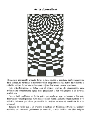 Artes decorativas
El progreso conseguido a través de los siglos, gracias al constante perfeccionamiento
de la técnica, ha permitido al hombre dedicar una parte cada vez mayor de su tiempo al
embellecimiento de las habitaciones con objetos fabricados para su propio uso.
Este embellecimiento se define con el nombre genérico de «decoración» cuyo
proceso está estrechamente ligado al de producción y, por consiguiente, a las diversas
profesiones.
No es fácil establecer un límite entre los productos que pertenecen a las artes
decorativas y al arte plástico puro: la decoración puede alcanzar perfectamente un nivel
artístico, mientras que cierta producción de carácter artístico se considera de nivel
artesanal.
Téngase en cuenta que si un artesano al realizar un determinado trabajo de carácter
operativo se considera justamente un operario, cuando realiza una obra original
 