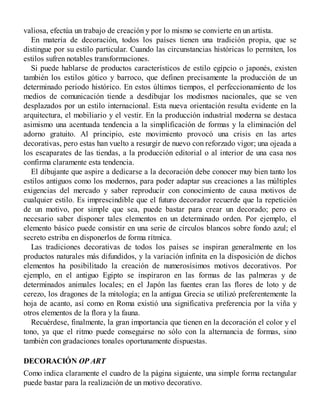 valiosa, efectúa un trabajo de creación y por lo mismo se convierte en un artista.
En materia de decoración, todos los países tienen una tradición propia, que se
distingue por su estilo particular. Cuando las circunstancias históricas lo permiten, los
estilos sufren notables transformaciones.
Si puede hablarse de productos característicos de estilo egipcio o japonés, existen
también los estilos gótico y barroco, que definen precisamente la producción de un
determinado periodo histórico. En estos últimos tiempos, el perfeccionamiento de los
medios de comunicación tiende a desdibujar los modismos nacionales, que se ven
desplazados por un estilo internacional. Esta nueva orientación resulta evidente en la
arquitectura, el mobiliario y el vestir. En la producción industrial moderna se destaca
asimismo una acentuada tendencia a la simplificación de formas y la eliminación del
adorno gratuito. Al principio, este movimiento provocó una crisis en las artes
decorativas, pero estas han vuelto a resurgir de nuevo con reforzado vigor; una ojeada a
los escaparates de las tiendas, a la producción editorial o al interior de una casa nos
confirma claramente esta tendencia.
El dibujante que aspire a dedicarse a la decoración debe conocer muy bien tanto los
estilos antiguos como los modernos, para poder adaptar sus creaciones a las múltiples
exigencias del mercado y saber reproducir con conocimiento de causa motivos de
cualquier estilo. Es imprescindible que el futuro decorador recuerde que la repetición
de un motivo, por simple que sea, puede bastar para crear un decorado; pero es
necesario saber disponer tales elementos en un determinado orden. Por ejemplo, el
elemento básico puede consistir en una serie de círculos blancos sobre fondo azul; el
secreto estriba en disponerlos de forma rítmica.
Las tradiciones decorativas de todos los países se inspiran generalmente en los
productos naturales más difundidos, y la variación infinita en la disposición de dichos
elementos ha posibilitado la creación de numerosísimos motivos decorativos. Por
ejemplo, en el antiguo Egipto se inspiraron en las formas de las palmeras y de
determinados animales locales; en el Japón las fuentes eran las flores de loto y de
cerezo, los dragones de la mitología; en la antigua Grecia se utilizó preferentemente la
hoja de acanto, así como en Roma existió una significativa preferencia por la viña y
otros elementos de la flora y la fauna.
Recuérdese, finalmente, la gran importancia que tienen en la decoración el color y el
tono, ya que el ritmo puede conseguirse no sólo con la alternancia de formas, sino
también con gradaciones tonales oportunamente dispuestas.
DECORACIÓN OP ART
Como indica claramente el cuadro de la página siguiente, una simple forma rectangular
puede bastar para la realización de un motivo decorativo.
 