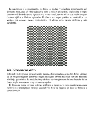 La repetición y la modulación, es decir, la gradual y calculada modificación del
elemento base, crea un ritmo agradable para la vista y el espíritu. El presente ejemplo
pertenece al llamado op art (optical art) o arte visual, que se utilizó con profusión para
decorar tejidos y fabricar tapicerías. El blanco y el negro podrían ser sustituidos con
ventaja por colores menos contrastantes. El efecto sería menos violento y más
agradable.
POLÍGONO DECORATIVO
Este motivo decorativo se ha obtenido trazando líneas rectas que parten de los vértices
de un polígono regular, construido según las reglas aprendidas en el capítulo dedicado
al dibujo geométrico. La modulación y el ritmo se consiguen con la interferencia de las
líneas según un esquema progresivo muy regular.
El dibujante puede inventar sistemas análogos al descrito, y, consiguientemente, crear
numerosos e inesperados motivos decorativos. Sólo se necesita un poco de fantasía y
perseverancia.
 