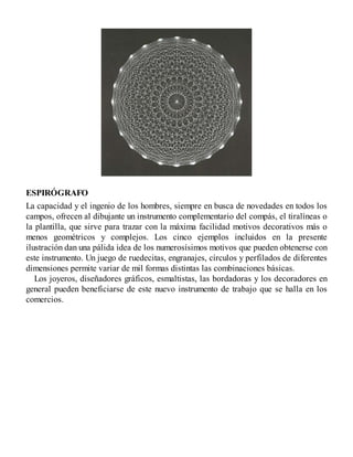 ESPIRÓGRAFO
La capacidad y el ingenio de los hombres, siempre en busca de novedades en todos los
campos, ofrecen al dibujante un instrumento complementario del compás, el tiralíneas o
la plantilla, que sirve para trazar con la máxima facilidad motivos decorativos más o
menos geométricos y complejos. Los cinco ejemplos incluidos en la presente
ilustración dan una pálida idea de los numerosísimos motivos que pueden obtenerse con
este instrumento. Un juego de ruedecitas, engranajes, círculos y perfilados de diferentes
dimensiones permite variar de mil formas distintas las combinaciones básicas.
Los joyeros, diseñadores gráficos, esmaltistas, las bordadoras y los decoradores en
general pueden beneficiarse de este nuevo instrumento de trabajo que se halla en los
comercios.
 