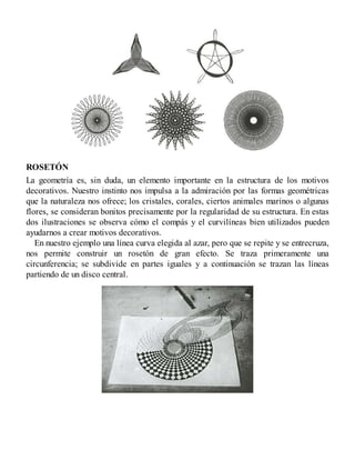 ROSETÓN
La geometría es, sin duda, un elemento importante en la estructura de los motivos
decorativos. Nuestro instinto nos impulsa a la admiración por las formas geométricas
que la naturaleza nos ofrece; los cristales, corales, ciertos animales marinos o algunas
flores, se consideran bonitos precisamente por la regularidad de su estructura. En estas
dos ilustraciones se observa cómo el compás y el curvilíneas bien utilizados pueden
ayudarnos a crear motivos decorativos.
En nuestro ejemplo una línea curva elegida al azar, pero que se repite y se entrecruza,
nos permite construir un rosetón de gran efecto. Se traza primeramente una
circunferencia; se subdivide en partes iguales y a continuación se trazan las líneas
partiendo de un disco central.
 