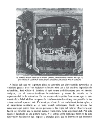 15. Retablo de San Pedro y San Andrés (detalle), obra anónima catalana del siglo xv,
procedente de Castellfullit de Riubregós. Barcelona, Museo de Arte de Cataluña
A finales del siglo XIII la pintura gótica se denomina con cierto sentido peyorativo la
«maniera greca», y se van haciendo esfuerzos para dar a los cuadros impresión de
naturalidad. Será Giotto di Bondone el que rompa definitivamente con los moldes
antiguos, con el convencionalismo bizantinizante, y centre la mirada en la
espontaneidad de la naturaleza. Es una muestra del espíritu franciscano, que en este
«otoño de la Edad Media» va a poner la nota humanista de estima y comprensión de los
valores naturales para el arte. Cuesta desprenderse de una tradición de tantos siglos, y
el naturalismo resultante es un tanto teatral, sofisticado. Giotto no inventa las
reacciones que quiere pintar en sus personajes, las copia del natural, observa lo que
hacen las personas que le rodean cuando reaccionan, busca espontaneidad. Por esta
razón el resultado es una pintura nueva. Y el dibujo debe participar también de esta
renovación haciéndose ágil, rápido y enérgico para que la impresión del momento
 
