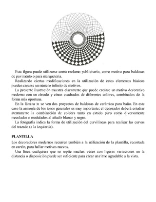 Esta figura puede utilizarse como reclamo publicitario, como motivo para baldosas
de pavimento o para marquetería.
Realizando ciertas modificaciones en la utilización de estos elementos básicos
pueden crearse un número infinito de motivos.
La presente ilustración muestra claramente que puede crearse un motivo decorativo
moderno con un círculo y cinco cuadrados de diferentes colores, combinados de la
forma más oportuna.
En la lámina XI se ven dos proyectos de baldosas de cerámica para baño. En este
caso la armonía de los tonos generales es muy importante; el decorador deberá estudiar
atentamente la combinación de colores tanto en estado puro como diversamente
mezclados o modulados al añadir blanco y negro.
La fotografía indica la forma de utilización del curvilíneas para realizar las curvas
del trazado (a la izquierda).
PLANTILLA
Los decoradores modernos recurren también a la utilización de la plantilla, recortada
en cartón, para hallar motivos nuevos.
Una línea cualquiera que se repite muchas veces con ligeras variaciones en la
distancia o disposición puede ser suficiente para crear un ritmo agradable a la vista.
 