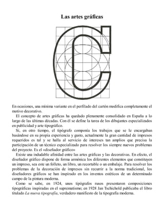 Las artes gráficas
En ocasiones, una mínima variante en el perfilado del cartón modifica completamente el
motivo decorativo.
El concepto de artes gráficas ha quedado plenamente consolidado en España a lo
largo de las últimas décadas. Con él se define la tarea de los dibujantes especializados
en publicidad y arte tipográfico.
Si, en otro tiempo, el tipógrafo componía los trabajos que se le encargaban
basándose en su propia experiencia y gusto, actualmente la gran cantidad de impresos
requeridos es tal y se halla al servicio de intereses tan amplios que precisa la
participación de un técnico especializado para resolver los siempre nuevos problemas
del proyecto. Es el «diseñador gráfico»
Existe una indudable afinidad entre las artes gráficas y las decorativas. En efecto, el
diseñador gráfico dispone de forma armónica los diferentes elementos que constituyen
un impreso, sea este un folleto, un libro, un recortable o un embalaje. Para resolver los
problemas de la decoración de impresos sin recurrir a la norma tradicional, los
diseñadores gráficos se han inspirado en los inventos estéticos de un determinado
campo de la pintura moderna.
Como se sabe, en 1924, unos tipógrafos rusos presentaron composiciones
tipográficas inspiradas en el suprematismo; en 1928 Jan Tschichold publicaba el libro
titulado La nueva tipografía, verdadero manifiesto de la tipografía moderna.
 