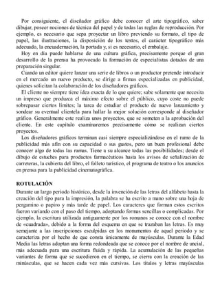 Por consiguiente, el diseñador gráfico debe conocer el arte tipográfico, saber
dibujar, poseer nociones de técnica del papel y de todas las reglas de reproducción. Por
ejemplo, es necesario que sepa proyectar un libro previendo su formato, el tipo de
papel, las ilustraciones, la disposición de los textos, el carácter tipográfico más
adecuado, la encuadernación, la portada y, si es necesario, el embalaje.
Hoy en día puede hablarse de una cultura gráfica, precisamente porque el gran
desarrollo de la prensa ha provocado la formación de especialistas dotados de una
preparación singular.
Cuando un editor quiere lanzar una serie de libros o un productor pretende introducir
en el mercado un nuevo producto, se dirige a firmas especializadas en publicidad,
quienes solicitan la colaboración de los diseñadores gráficos.
El cliente no siempre tiene idea exacta de lo que quiere; sabe solamente que necesita
un impreso que produzca el máximo efecto sobre el público, cuyo coste no puede
sobrepasar ciertos límites; la tarea de estudiar el producto de nuevo lanzamiento y
sondear su eventual clientela para hallar la mejor solución corresponde al diseñador
gráfico. Generalmente este realiza unos proyectos, que se someten a la aprobación del
cliente. En este capítulo examinaremos precisamente cómo se realizan ciertos
proyectos.
Los diseñadores gráficos terminan casi siempre especializándose en el ramo de la
publicidad más afín con su capacidad o sus gustos, pero un buen profesional debe
conocer algo de todas las ramas. Tiene a su alcance todas las posibilidades; desde el
dibujo de estuches para productos farmacéuticos hasta los avisos de señalización de
carreteras, la cubierta del libro, el folleto turístico, el programa de teatro o los anuncios
en prensa para la publicidad cinematográfica.
ROTULACIÓN
Durante un largo periodo histórico, desde la invención de las letras del alfabeto hasta la
creación del tipo para la impresión, la palabra se ha escrito a mano sobre una hoja de
pergamino o papiro y más tarde de papel. Los caracteres que forman estos escritos
fueron variando con el paso del tiempo, adoptando formas sencillas o complicadas. Por
ejemplo, la escritura utilizada antiguamente por los romanos se conoce con el nombre
de «cuadrada», debido a la forma del esquema en que se trazaban las letras. Es muy
semejante a las inscripciones esculpidas en los monumentos de aquel periodo y se
caracteriza por el hecho de que consta únicamente de mayúsculas. Durante la Edad
Media las letras adoptan una forma redondeada que se conoce por el nombre de uncial,
más adecuada para una escritura fluida y rápida. La acumulación de las pequeñas
variantes de forma que se sucedieron en el tiempo, se cierra con la creación de las
minúsculas, que se hacen cada vez más cursivas. Los títulos y letras mayúsculas
 