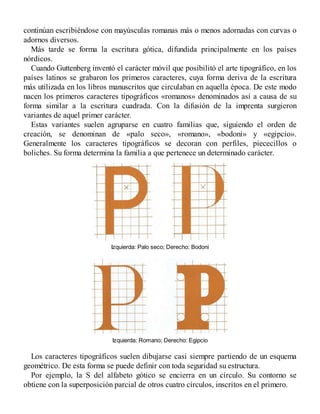 continúan escribiéndose con mayúsculas romanas más o menos adornadas con curvas o
adornos diversos.
Más tarde se forma la escritura gótica, difundida principalmente en los países
nórdicos.
Cuando Guttenberg inventó el carácter móvil que posibilitó el arte tipográfico, en los
países latinos se grabaron los primeros caracteres, cuya forma deriva de la escritura
más utilizada en los libros manuscritos que circulaban en aquella época. De este modo
nacen los primeros caracteres tipográficos «romanos» denominados así a causa de su
forma similar a la escritura cuadrada. Con la difusión de la imprenta surgieron
variantes de aquel primer carácter.
Estas variantes suelen agruparse en cuatro familias que, siguiendo el orden de
creación, se denominan de «palo seco», «romano», «bodoni» y «egipcio».
Generalmente los caracteres tipográficos se decoran con perfiles, piececillos o
boliches. Su forma determina la familia a que pertenece un determinado carácter.
Izquierda: Palo seco; Derecho: Bodoni
Izquierda: Romano; Derecho: Egipcio
Los caracteres tipográficos suelen dibujarse casi siempre partiendo de un esquema
geométrico. De esta forma se puede definir con toda seguridad su estructura.
Por ejemplo, la S del alfabeto gótico se encierra en un círculo. Su contorno se
obtiene con la superposición parcial de otros cuatro círculos, inscritos en el primero.
 