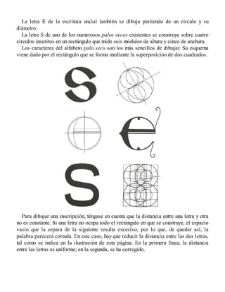 La letra E de la escritura uncial también se dibuja partiendo de un círculo y su
diámetro.
La letra S de uno de los numerosos palos secos existentes se construye sobre cuatro
círculos inscritos en un rectángulo que mide seis módulos de altura y cinco de anchura.
Los caracteres del alfabeto palo seco son los más sencillos de dibujar. Su esquema
viene dado por el rectángulo que se forma mediante la superposición de dos cuadrados.
Para dibujar una inscripción, téngase en cuenta que la distancia entre una letra y otra
no es constante. Si una letra no ocupa todo el rectángulo en que se construye, el espacio
vacío que la separa de la siguiente resulta excesivo, por lo que, de quedar así, la
palabra parecerá cortada. En este caso, hay que reducir la distancia entre las dos letras,
tal como se indica en la ilustración de esta página. En la primera línea, la distancia
entre las letras es uniforme; en la segunda, se ha corregido.
 