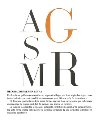 DECORACIÓN DE UNA LETRA
Un diseñador gráfico no sólo debe ser capaz de dibujar una letra según las reglas, sino
también de decorarla sin modificar su contorno, y así diferenciarla de las restantes.
El dibujante publicitario debe crear formas nuevas. Las variaciones que indicamos
dan una idea de la gran cantidad de motivos que admite un carácter.
La fantasía y capacidad técnica del dibujante contribuyen a ampliar la gama de tipos.
De esta forma puede satisfacerse la continua demanda de una actividad editorial en
incesante desarrollo.
 