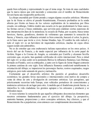 quede bien reflejada y representando lo que el tema exige. Se trata de unas cualidades
que la nueva época que está naciendo y conocemos con el nombre de Renacimiento
llevará hasta una insuperable perfección.
La chispa encendida por Giotto prende y surgen algunas escuelas artísticas. Mientras
que la de Siena se aferra al pasado bizantinizante, Florencia profundiza en la senda
abierta por Giotto en busca de los valores espléndidos de la naturaleza por Dios
creada; sin embargo, Umbria tendrá una escuela en la que predominará la línea suave,
las formas curvas y líneas onduladas, que servirán para endulzar ciertas asperezas de
una interpretación dura de la naturaleza; la escuela de Padua, por su parte, busca temas
heroicos, fuertes, grandiosos, dominio de volúmenes que aumenten la sensación de
fuerza, y Venecia, cuya influencia oriental es bien conocida, buscará el color, la gracia,
en la línea suave que invite a vivir, formas blandas, lujo. El cambio ha sido radical y
todo el siglo XIV es un hervidero de inquietudes artísticas, muchas de cuyas obras
siguen siendo aún admirables.
No es de extrañar que esta exuberancia italiana repercutiese en los otros países. A
través del sur de Francia, y de modo especial por influencia de la corte papal de
Aviñón, llegan a la Corona de Aragón, se extienden por Castilla y alcanzan Sevilla
corrientes que, en parte, han quedado calificadas de estilo internacional. Pero a mitad
del siglo XIV se deja sentir en la península Ibérica la influencia flamenca; Luis Dalmau,
formado en Flandes, será su embajador, y junto con la figura de Jaime Huguet centrarán
la pintura catalana de este siglo. Esta influencia flamenca condicionó notablemente la
orientación del dibujo; se impusieron los personajes fuertes, rostros esquinados, rasgos
enérgicos, pero todo saturado de gracia y melancolía.
Ciertamente que el desarrollo artístico iba paralelo al grandioso desarrollo
económico; las grandes ferias nacionales e internacionales eran motivo de compra y
venta de obras de arte y divulgación de corrientes artísticas. Los peregrinos, que
prácticamente recorrían toda Europa, eran vehículos portadores de conocimientos y
tendencias artísticas de un lugar para otro. A medida que el feudalismo pierde fuerza, se
intensifica la vida ciudadana; los gremios agrupan a los artesanos y producen y se
defienden mejor.
A veces tenemos la sensación de que aquellos dibujantes desconocían elementos que
nosotros estimamos fundamentales para el ejercicio del dibujo. La perspectiva,
anatomía humana, proporciones y otros conceptos artísticos, hoy clásicos, y que el
Renacimiento iba a popularizar, eran entonces casi completamente desconocidos.
 