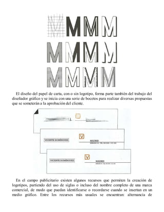El diseño del papel de carta, con o sin logotipo, forma parte también del trabajo del
diseñador gráfico y se inicia con una serie de bocetos para realizar diversas propuestas
que se someterán a la aprobación del cliente.
En el campo publicitario existen algunos recursos que permiten la creación de
logotipos, partiendo del uso de siglas o incluso del nombre completo de una marca
comercial, de modo que puedan identificarse o recordarse cuando se insertan en un
medio gráfico. Entre los recursos más usuales se encuentran: alternancia de
 