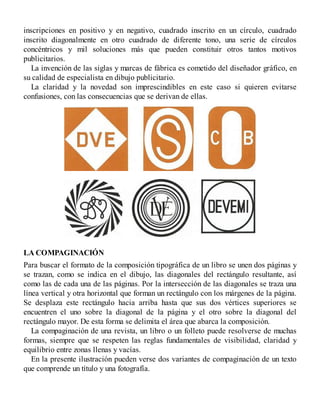inscripciones en positivo y en negativo, cuadrado inscrito en un círculo, cuadrado
inscrito diagonalmente en otro cuadrado de diferente tono, una serie de círculos
concéntricos y mil soluciones más que pueden constituir otros tantos motivos
publicitarios.
La invención de las siglas y marcas de fábrica es cometido del diseñador gráfico, en
su calidad de especialista en dibujo publicitario.
La claridad y la novedad son imprescindibles en este caso si quieren evitarse
confusiones, con las consecuencias que se derivan de ellas.
LA COMPAGINACIÓN
Para buscar el formato de la composición tipográfica de un libro se unen dos páginas y
se trazan, como se indica en el dibujo, las diagonales del rectángulo resultante, así
como las de cada una de las páginas. Por la intersección de las diagonales se traza una
línea vertical y otra horizontal que forman un rectángulo con los márgenes de la página.
Se desplaza este rectángulo hacia arriba hasta que sus dos vértices superiores se
encuentren el uno sobre la diagonal de la página y el otro sobre la diagonal del
rectángulo mayor. De esta forma se delimita el área que abarca la composición.
La compaginación de una revista, un libro o un folleto puede resolverse de muchas
formas, siempre que se respeten las reglas fundamentales de visibilidad, claridad y
equilibrio entre zonas llenas y vacías.
En la presente ilustración pueden verse dos variantes de compaginación de un texto
que comprende un título y una fotografía.
 