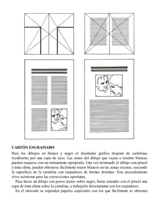CARTÓN ESGRAFIADO
Para los dibujos en blanco y negro el diseñador gráfico dispone de cartulinas
recubiertas por una capa de yeso. Las zonas del dibujo que vayan a resultar blancas
pueden rasparse con un instrumento apropiado. Una vez terminado el dibujo con pincel
y tinta china, pueden obtenerse fácilmente trazos blancos en las zonas oscuras, rascando
la superficie de la cartulina con raspadores de formas distintas. Este procedimiento
sirve asimismo para las correcciones oportunas.
Para hacer un dibujo con pocos trazos sobre negro, basta extender con el pincel una
capa de tinta china sobre la cartulina, y trabajarla directamente con los raspadores.
En el mercado se expenden papeles especiales con los que fácilmente se obtienen
 