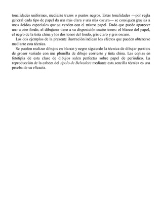 tonalidades uniformes, mediante trazos o puntos negros. Estas tonalidades —por regla
general cada tipo de papel da una más clara y una más oscura— se consiguen gracias a
unos ácidos especiales que se venden con el mismo papel. Dado que puede aparecer
uno u otro fondo, el dibujante tiene a su disposición cuatro tonos: el blanco del papel,
el negro de la tinta china y los dos tonos del fondo, gris claro y gris oscuro.
Los dos ejemplos de la presente ilustración indican los efectos que pueden obtenerse
mediante esta técnica.
Se pueden realizar dibujos en blanco y negro siguiendo la técnica de dibujar puntitos
de grosor variado con una plumilla de dibujo corriente y tinta china. Las copias en
fototipia de esta clase de dibujos salen perfectas sobre papel de periódico. La
reproducción de la cabeza del Apolo de Belvedere mediante esta sencilla técnica es una
prueba de su eficacia.
 