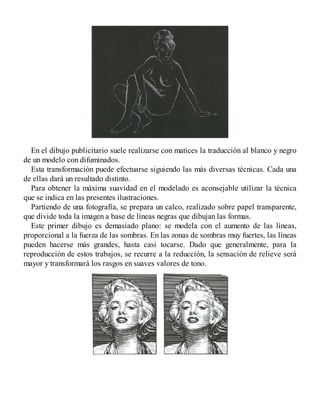 En el dibujo publicitario suele realizarse con matices la traducción al blanco y negro
de un modelo con difuminados.
Esta transformación puede efectuarse siguiendo las más diversas técnicas. Cada una
de ellas dará un resultado distinto.
Para obtener la máxima suavidad en el modelado es aconsejable utilizar la técnica
que se indica en las presentes ilustraciones.
Partiendo de una fotografía, se prepara un calco, realizado sobre papel transparente,
que divide toda la imagen a base de líneas negras que dibujan las formas.
Este primer dibujo es demasiado plano: se modela con el aumento de las líneas,
proporcional a la fuerza de las sombras. En las zonas de sombras muy fuertes, las líneas
pueden hacerse más grandes, hasta casi tocarse. Dado que generalmente, para la
reproducción de estos trabajos, se recurre a la reducción, la sensación de relieve será
mayor y transformará los rasgos en suaves valores de tono.
 