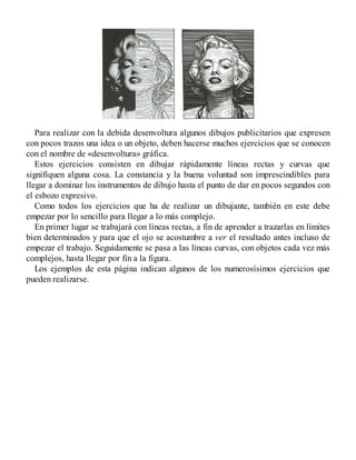 Para realizar con la debida desenvoltura algunos dibujos publicitarios que expresen
con pocos trazos una idea o un objeto, deben hacerse muchos ejercicios que se conocen
con el nombre de «desenvoltura» gráfica.
Estos ejercicios consisten en dibujar rápidamente líneas rectas y curvas que
signifiquen alguna cosa. La constancia y la buena voluntad son imprescindibles para
llegar a dominar los instrumentos de dibujo hasta el punto de dar en pocos segundos con
el esbozo expresivo.
Como todos los ejercicios que ha de realizar un dibujante, también en este debe
empezar por lo sencillo para llegar a lo más complejo.
En primer lugar se trabajará con líneas rectas, a fin de aprender a trazarlas en límites
bien determinados y para que el ojo se acostumbre a ver el resultado antes incluso de
empezar el trabajo. Seguidamente se pasa a las líneas curvas, con objetos cada vez más
complejos, hasta llegar por fin a la figura.
Los ejemplos de esta página indican algunos de los numerosísimos ejercicios que
pueden realizarse.
 