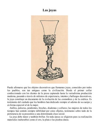 Las joyas
Puede afirmarse que los objetos decorativos que llamamos joyas, conocidos por todos
los pueblos, son tan antiguos como la civilización. Desde el primer collar
confeccionado con los dientes de la presa capturada hasta la variadísima producción
moderna, pasando a través de milenios de experiencia, intentos y hallazgos decorativos,
la joya constituye un documento de la evolución de las costumbres y de la estética. Es
testimonio del cuidado que los hombres han dedicado siempre al adorno de su cuerpo y
en forma especial al de la mujer.
Anillos, pulseras, pendientes, broches, diademas y collares; las mujeres de todos los
tiempos han sentido siempre debilidad por estos objetos, testimonio sobre todo de la
pertenencia de su poseedora a una determinada clase social.
La joya debe durar y también brillar. En toda época se eligieron para su realización
materiales inalterables como el oro, la plata o las piedras duras.
 