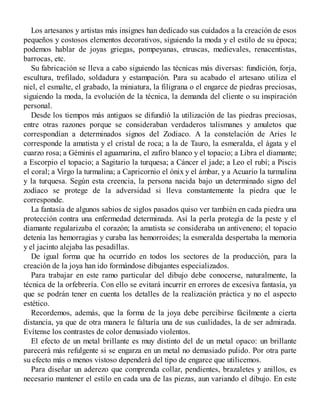 Los artesanos y artistas más insignes han dedicado sus cuidados a la creación de esos
pequeños y costosos elementos decorativos, siguiendo la moda y el estilo de su época;
podemos hablar de joyas griegas, pompeyanas, etruscas, medievales, renacentistas,
barrocas, etc.
Su fabricación se lleva a cabo siguiendo las técnicas más diversas: fundición, forja,
escultura, trefilado, soldadura y estampación. Para su acabado el artesano utiliza el
niel, el esmalte, el grabado, la miniatura, la filigrana o el engarce de piedras preciosas,
siguiendo la moda, la evolución de la técnica, la demanda del cliente o su inspiración
personal.
Desde los tiempos más antiguos se difundió la utilización de las piedras preciosas,
entre otras razones porque se consideraban verdaderos talismanes y amuletos que
correspondían a determinados signos del Zodiaco. A la constelación de Aries le
corresponde la amatista y el cristal de roca; a la de Tauro, la esmeralda, el ágata y el
cuarzo rosa; a Géminis el aguamarina, el zafiro blanco y el topacio; a Libra el diamante;
a Escorpio el topacio; a Sagitario la turquesa; a Cáncer el jade; a Leo el rubí; a Piscis
el coral; a Virgo la turmalina; a Capricornio el ónix y el ámbar, y a Acuario la turmalina
y la turquesa. Según esta creencia, la persona nacida bajo un determinado signo del
zodíaco se protege de la adversidad si lleva constantemente la piedra que le
corresponde.
La fantasía de algunos sabios de siglos pasados quiso ver también en cada piedra una
protección contra una enfermedad determinada. Así la perla protegía de la peste y el
diamante regularizaba el corazón; la amatista se consideraba un antiveneno; el topacio
detenía las hemorragias y curaba las hemorroides; la esmeralda despertaba la memoria
y el jacinto alejaba las pesadillas.
De igual forma que ha ocurrido en todos los sectores de la producción, para la
creación de la joya han ido formándose dibujantes especializados.
Para trabajar en este ramo particular del dibujo debe conocerse, naturalmente, la
técnica de la orfebrería. Con ello se evitará incurrir en errores de excesiva fantasía, ya
que se podrán tener en cuenta los detalles de la realización práctica y no el aspecto
estético.
Recordemos, además, que la forma de la joya debe percibirse fácilmente a cierta
distancia, ya que de otra manera le faltaría una de sus cualidades, la de ser admirada.
Evítense los contrastes de color demasiado violentos.
El efecto de un metal brillante es muy distinto del de un metal opaco: un brillante
parecerá más refulgente si se engarza en un metal no demasiado pulido. Por otra parte
su efecto más o menos vistoso dependerá del tipo de engarce que utilicemos.
Para diseñar un aderezo que comprenda collar, pendientes, brazaletes y anillos, es
necesario mantener el estilo en cada una de las piezas, aun variando el dibujo. En este
 