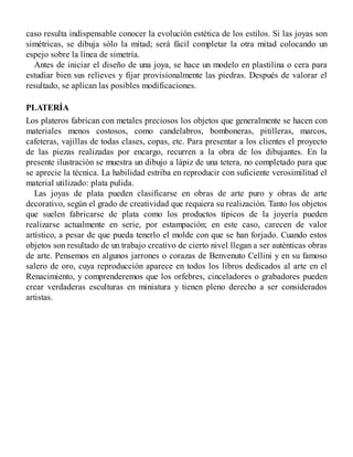 caso resulta indispensable conocer la evolución estética de los estilos. Si las joyas son
simétricas, se dibuja sólo la mitad; será fácil completar la otra mitad colocando un
espejo sobre la línea de simetría.
Antes de iniciar el diseño de una joya, se hace un modelo en plastilina o cera para
estudiar bien sus relieves y fijar provisionalmente las piedras. Después de valorar el
resultado, se aplican las posibles modificaciones.
PLATERÍA
Los plateros fabrican con metales preciosos los objetos que generalmente se hacen con
materiales menos costosos, como candelabros, bomboneras, pitilleras, marcos,
cafeteras, vajillas de todas clases, copas, etc. Para presentar a los clientes el proyecto
de las piezas realizadas por encargo, recurren a la obra de los dibujantes. En la
presente ilustración se muestra un dibujo a lápiz de una tetera, no completado para que
se aprecie la técnica. La habilidad estriba en reproducir con suficiente verosimilitud el
material utilizado: plata pulida.
Las joyas de plata pueden clasificarse en obras de arte puro y obras de arte
decorativo, según el grado de creatividad que requiera su realización. Tanto los objetos
que suelen fabricarse de plata como los productos típicos de la joyería pueden
realizarse actualmente en serie, por estampación; en este caso, carecen de valor
artístico, a pesar de que pueda tenerlo el molde con que se han forjado. Cuando estos
objetos son resultado de un trabajo creativo de cierto nivel llegan a ser auténticas obras
de arte. Pensemos en algunos jarrones o corazas de Benvenuto Cellini y en su famoso
salero de oro, cuya reproducción aparece en todos los libros dedicados al arte en el
Renacimiento, y comprenderemos que los orfebres, cinceladores o grabadores pueden
crear verdaderas esculturas en miniatura y tienen pleno derecho a ser considerados
artistas.
 