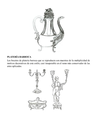 PLATERÍA BARROCA
Los bocetos de platería barroca que se reproducen son muestras de la multiplicidad de
motivos decorativos de este estilo, casi insuperable en el ramo más conservador de las
artes aplicadas.
 