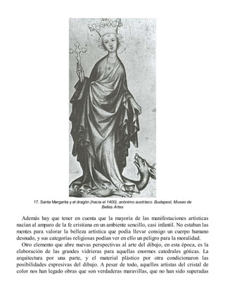 17. Santa Margarita y el dragón (hacia el 1400), anónimo austríaco. Budapest, Museo de
Bellas Artes
Además hay que tener en cuenta que la mayoría de las manifestaciones artísticas
nacían al amparo de la fe cristiana en un ambiente sencillo, casi infantil. No estaban las
mentes para valorar la belleza artística que podía llevar consigo un cuerpo humano
desnudo, y sus categorías religiosas podían ver en ello un peligro para la moralidad.
Otro elemento que abre nuevas perspectivas al arte del dibujo, en esta época, es la
elaboración de las grandes vidrieras para aquellas enormes catedrales góticas. La
arquitectura por una parte, y el material plástico por otra condicionaron las
posibilidades expresivas del dibujo. A pesar de todo, aquellos artistas del cristal de
color nos han legado obras que son verdaderas maravillas, que no han sido superadas
 