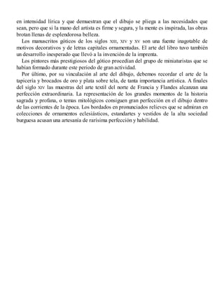 en intensidad lírica y que demuestran que el dibujo se pliega a las necesidades que
sean, pero que si la mano del artista es firme y segura, y la mente es inspirada, las obras
brotan llenas de esplendorosa belleza.
Los manuscritos góticos de los siglos XIII, XIV y XV son una fuente inagotable de
motivos decorativos y de letras capitales ornamentadas. El arte del libro tuvo también
un desarrollo inesperado que llevó a la invención de la imprenta.
Los pintores más prestigiosos del gótico procedían del grupo de miniaturistas que se
habían formado durante este periodo de gran actividad.
Por último, por su vinculación al arte del dibujo, debemos recordar el arte de la
tapicería y brocados de oro y plata sobre tela, de tanta importancia artística. A finales
del siglo XIV las muestras del arte textil del norte de Francia y Flandes alcanzan una
perfección extraordinaria. La representación de los grandes momentos de la historia
sagrada y profana, o temas mitológicos consiguen gran perfección en el dibujo dentro
de las corrientes de la época. Los bordados en pronunciados relieves que se admiran en
colecciones de ornamentos eclesiásticos, estandartes y vestidos de la alta sociedad
burguesa acusan una artesanía de rarísima perfección y habilidad.
 