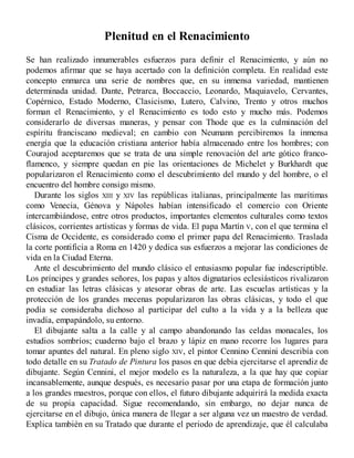 Plenitud en el Renacimiento
Se han realizado innumerables esfuerzos para definir el Renacimiento, y aún no
podemos afirmar que se haya acertado con la definición completa. En realidad este
concepto enmarca una serie de nombres que, en su inmensa variedad, mantienen
determinada unidad. Dante, Petrarca, Boccaccio, Leonardo, Maquiavelo, Cervantes,
Copérnico, Estado Moderno, Clasicismo, Lutero, Calvino, Trento y otros muchos
forman el Renacimiento, y el Renacimiento es todo esto y mucho más. Podemos
considerarlo de diversas maneras, y pensar con Thode que es la culminación del
espíritu franciscano medieval; en cambio con Neumann percibiremos la inmensa
energía que la educación cristiana anterior había almacenado entre los hombres; con
Courajod aceptaremos que se trata de una simple renovación del arte gótico franco-
flamenco, y siempre quedan en pie las orientaciones de Michelet y Burkhardt que
popularizaron el Renacimiento como el descubrimiento del mundo y del hombre, o el
encuentro del hombre consigo mismo.
Durante los siglos XIII y XIV las repúblicas italianas, principalmente las marítimas
como Venecia, Génova y Nápoles habían intensificado el comercio con Oriente
intercambiándose, entre otros productos, importantes elementos culturales como textos
clásicos, corrientes artísticas y formas de vida. El papa Martín V, con el que termina el
Cisma de Occidente, es considerado como el primer papa del Renacimiento. Traslada
la corte pontificia a Roma en 1420 y dedica sus esfuerzos a mejorar las condiciones de
vida en la Ciudad Eterna.
Ante el descubrimiento del mundo clásico el entusiasmo popular fue indescriptible.
Los príncipes y grandes señores, los papas y altos dignatarios eclesiásticos rivalizaron
en estudiar las letras clásicas y atesorar obras de arte. Las escuelas artísticas y la
protección de los grandes mecenas popularizaron las obras clásicas, y todo el que
podía se consideraba dichoso al participar del culto a la vida y a la belleza que
invadía, empapándolo, su entorno.
El dibujante salta a la calle y al campo abandonando las celdas monacales, los
estudios sombríos; cuaderno bajo el brazo y lápiz en mano recorre los lugares para
tomar apuntes del natural. En pleno siglo XIV, el pintor Cennino Cennini describía con
todo detalle en su Tratado de Pintura los pasos en que debia ejercitarse el aprendiz de
dibujante. Según Cennini, el mejor modelo es la naturaleza, a la que hay que copiar
incansablemente, aunque después, es necesario pasar por una etapa de formación junto
a los grandes maestros, porque con ellos, el futuro dibujante adquirirá la medida exacta
de su propia capacidad. Sigue recomendando, sin embargo, no dejar nunca de
ejercitarse en el dibujo, única manera de llegar a ser alguna vez un maestro de verdad.
Explica también en su Tratado que durante el periodo de aprendizaje, que él calculaba
 