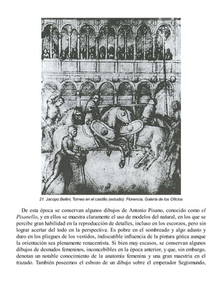21. Jacopo Bellini, Torneo en el castillo (estudio). Florencia, Galería de los Oficios
De esta época se conservan algunos dibujos de Antonio Pisano, conocido como el
Pisanello, y en ellos se muestra claramente el uso de modelos del natural, en los que se
percibe gran habilidad en la reproducción de detalles, incluso en los escorzos, pero sin
lograr acertar del todo en la perspectiva. Es pobre en el sombreado y algo adusto y
duro en los pliegues de los vestidos, indiscutible influencia de la pintura gótica aunque
la orientación sea plenamente renacentista. Si bien muy escasos, se conservan algunos
dibujos de desnudos femeninos, inconcebibles en la época anterior, y que, sin embargo,
denotan un notable conocimiento de la anatomía femenina y una gran maestría en el
trazado. También poseemos el esbozo de un dibujo sobre el emperador Segismundo,
 